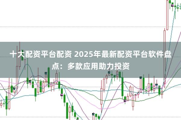 十大配资平台配资 2025年最新配资平台软件盘点：多款应用助力投资