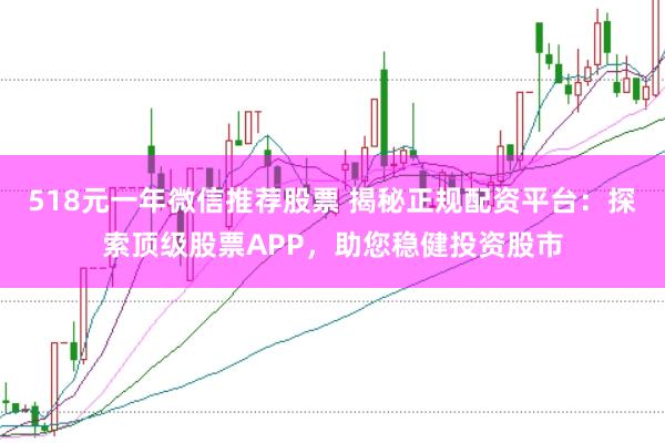 518元一年微信推荐股票 揭秘正规配资平台：探索顶级股票APP，助您稳健投资股市