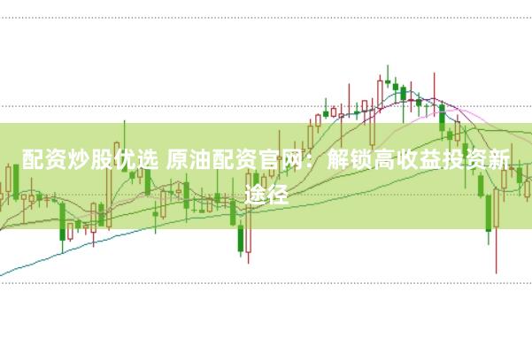 配资炒股优选 原油配资官网：解锁高收益投资新途径