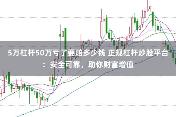 5万杠杆50万亏了要赔多少钱 正规杠杆炒股平台：安全可靠，助你财富增值