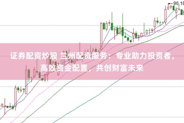 证券配资炒股 兰州配资服务：专业助力投资者，高效资金配置，共创财富未来