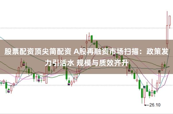 股票配资顶尖简配资 A股再融资市场扫描：政策发力引活水 规模与质效齐升
