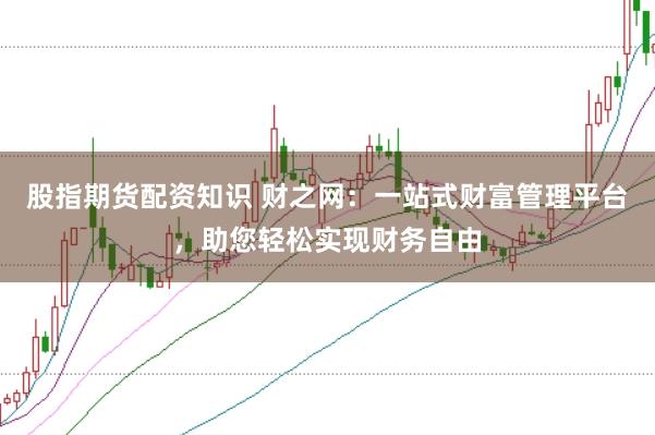 股指期货配资知识 财之网：一站式财富管理平台，助您轻松实现财务自由