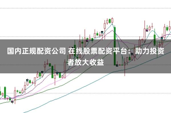国内正规配资公司 在线股票配资平台：助力投资者放大收益