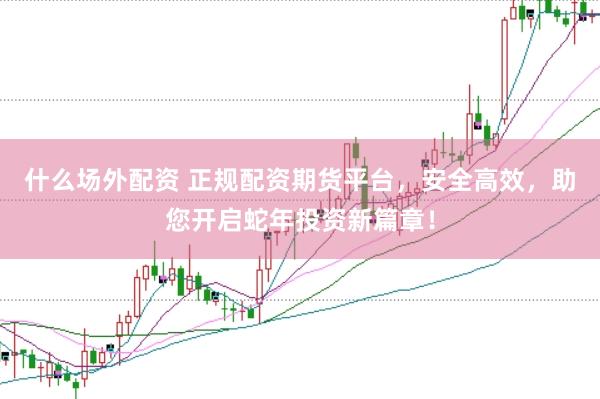 什么场外配资 正规配资期货平台，安全高效，助您开启蛇年投资新篇章！