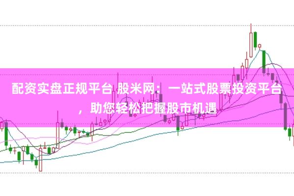 配资实盘正规平台 股米网：一站式股票投资平台，助您轻松把握股市机遇