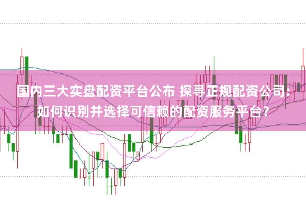 国内三大实盘配资平台公布 探寻正规配资公司：如何识别并选择可信赖的配资服务平台？