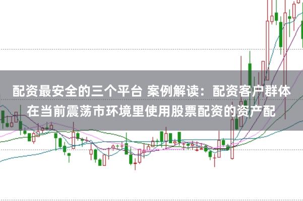 配资最安全的三个平台 案例解读：配资客户群体在当前震荡市环境里使用股票配资的资产配