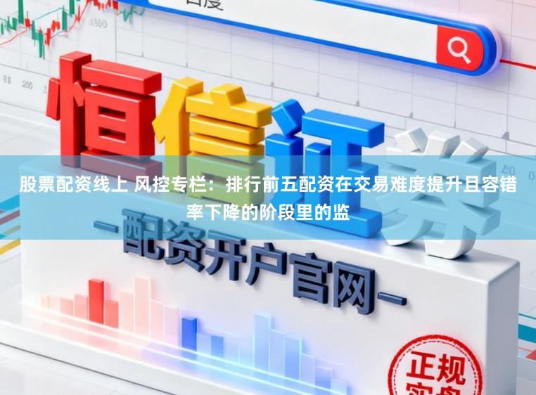 股票配资线上 风控专栏：排行前五配资在交易难度提升且容错率下降的阶段里的监