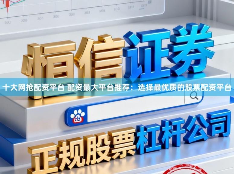 十大网抢配资平台 配资最大平台推荐：选择最优质的股票配资平台