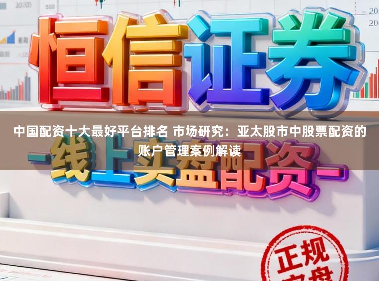 中国配资十大最好平台排名 市场研究：亚太股市中股票配资的账户管理案例解读
