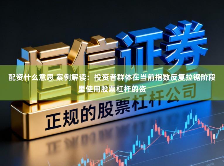 配资什么意思 案例解读：投资者群体在当前指数反复拉锯阶段里使用股票杠杆的资