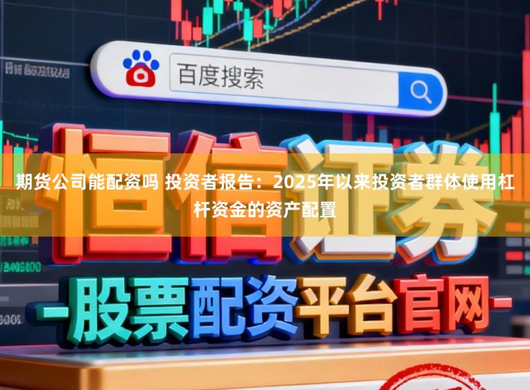 期货公司能配资吗 投资者报告：2025年以来投资者群体使用杠杆资金的资产配置
